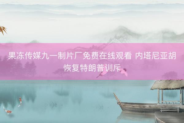 果冻传媒九一制片厂免费在线观看 内塔尼亚胡恢复特朗普训斥