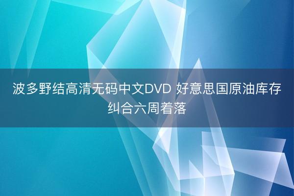 波多野结高清无码中文DVD 好意思国原油库存纠合六周着落