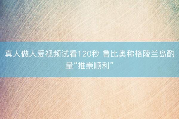 真人做人爱视频试看120秒 鲁比奥称格陵兰岛酌量“推崇顺利”