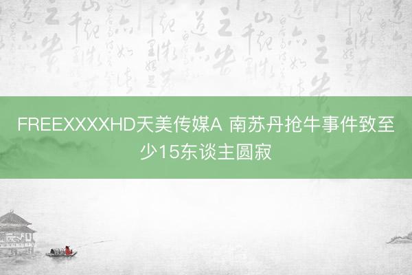 FREEXXXXHD天美传媒A 南苏丹抢牛事件致至少15东谈主圆寂