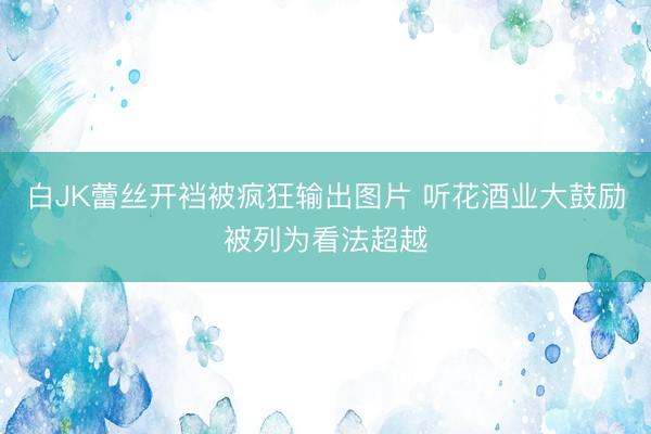 白JK蕾丝开裆被疯狂输出图片 听花酒业大鼓励被列为看法超越