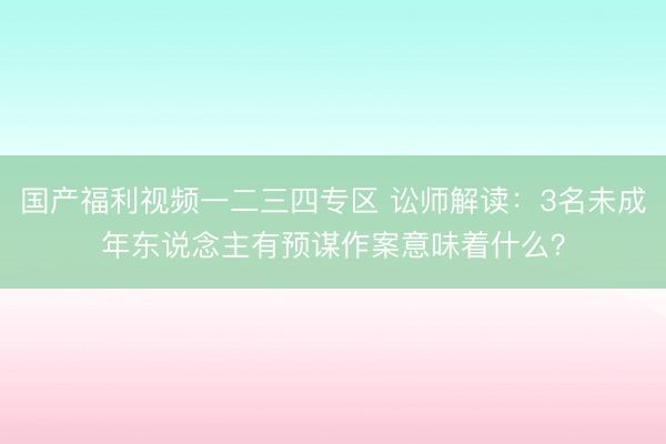 国产福利视频一二三四专区 讼师解读：3名未成年东说念主有预谋作案意味着什么？