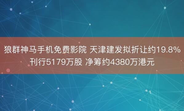 狼群神马手机免费影院 天津建发拟折让约19.8%刊行5179万股 净筹约4380万港元