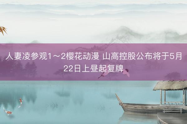 人妻凌参观1～2樱花动漫 山高控股公布将于5月22日上昼起复牌