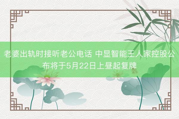 老婆出轨时接听老公电话 中显智能王人家控股公布将于5月22日上昼起复牌