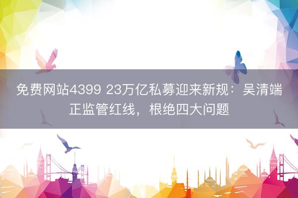 免费网站4399 23万亿私募迎来新规:吴清端正监管红线,根绝四大问题