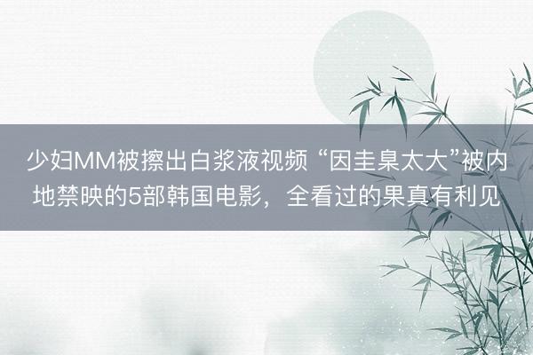 少妇MM被擦出白浆液视频 “因圭臬太大”被内地禁映的5部韩国电影，全看过的果真有利见