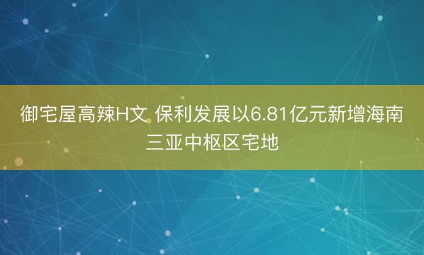 御宅屋高辣H文 保利发展以6.81亿元新增海南三亚中枢区宅地