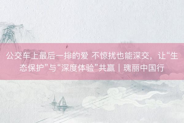 公交车上最后一排的爱 不惊扰也能深交，让“生态保护”与“深度体验”共赢｜瑰丽中国行
