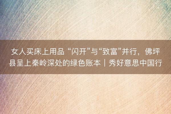 女人买床上用品 “闪开”与“致富”并行，佛坪县呈上秦岭深处的绿色账本｜秀好意思中国行