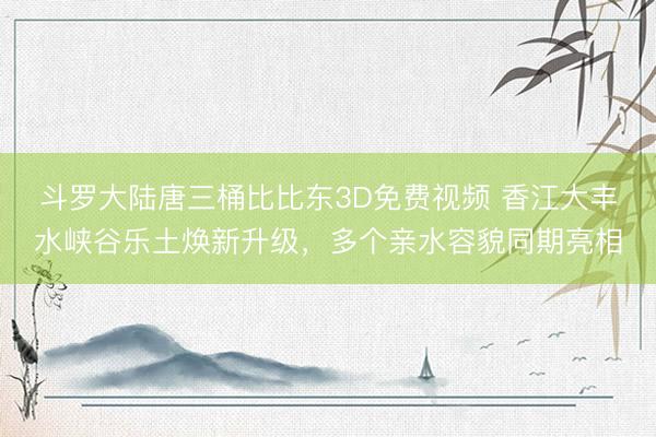 斗罗大陆唐三桶比比东3D免费视频 香江大丰水峡谷乐土焕新升级,多个亲水容貌同期亮相