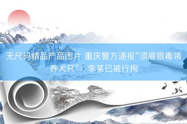 无尺码精品产品图片 重庆警方通报“须眉狠毒领养犬只”：李某已被行拘