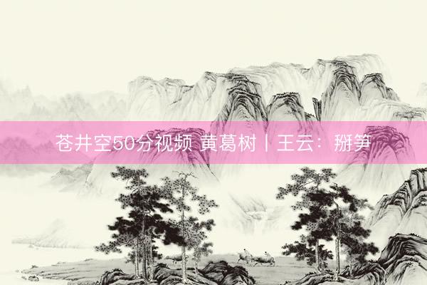 苍井空50分视频 黄葛树丨王云：掰笋
