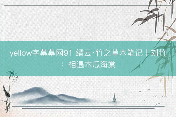 yellow字幕幕网91 缙云·竹之草木笔记丨刘竹：相遇木瓜海棠