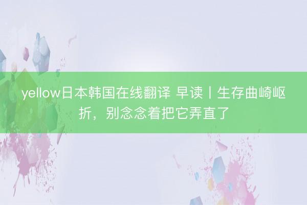 yellow日本韩国在线翻译 早读丨生存曲崎岖折，别念念着把它弄直了