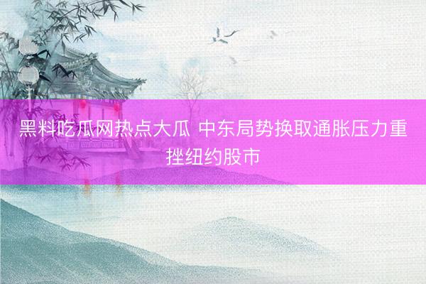 黑料吃瓜网热点大瓜 中东局势换取通胀压力重挫纽约股市