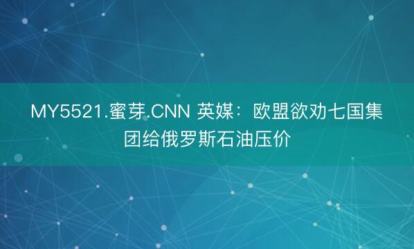MY5521.蜜芽.CNN 英媒：欧盟欲劝七国集团给俄罗斯石油压价
