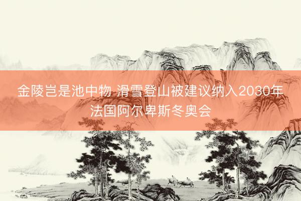 金陵岂是池中物 滑雪登山被建议纳入2030年法国阿尔卑斯冬奥会