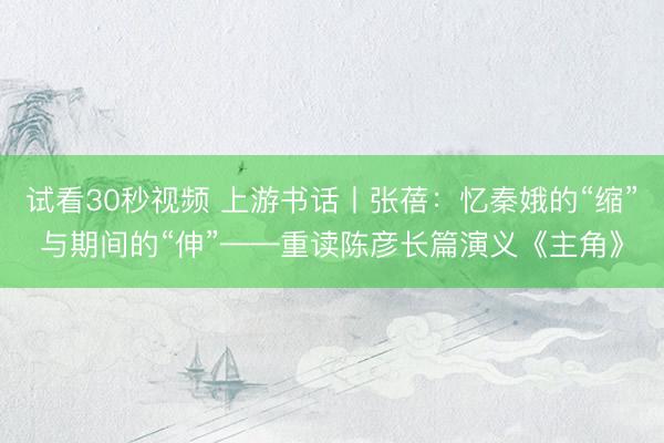 试看30秒视频 上游书话丨张蓓：忆秦娥的“缩”与期间的“伸”——重读陈彦长篇演义《主角》