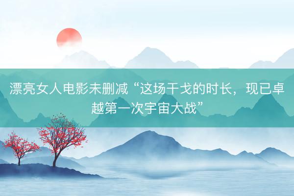 漂亮女人电影未删减 “这场干戈的时长，现已卓越第一次宇宙大战”