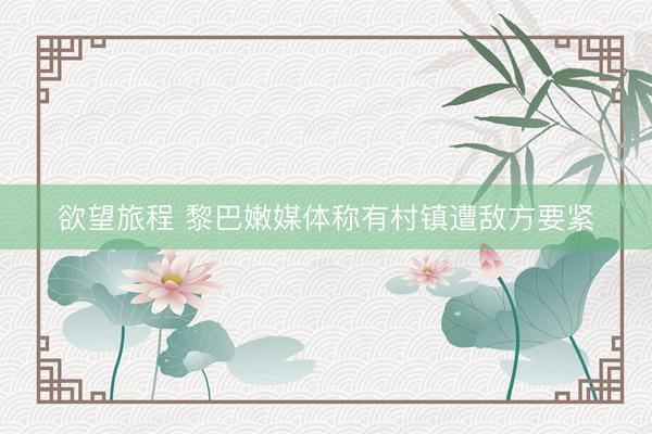 欲望旅程 黎巴嫩媒体称有村镇遭敌方要紧