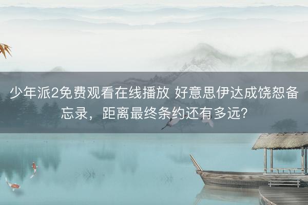 少年派2免费观看在线播放 好意思伊达成饶恕备忘录，距离最终条约还有多远？
