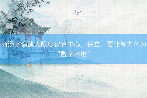 商汤晓谕建大限度智算中心，徐立：要让算力化为“数字水电”