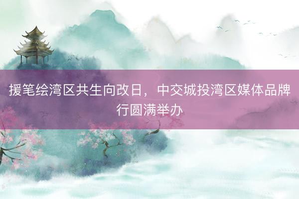 援笔绘湾区共生向改日,中交城投湾区媒体品牌行圆满举办