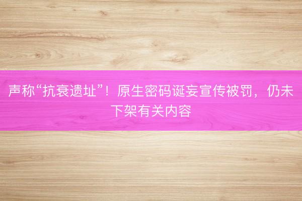 声称“抗衰遗址”！原生密码诞妄宣传被罚，仍未下架有关内容