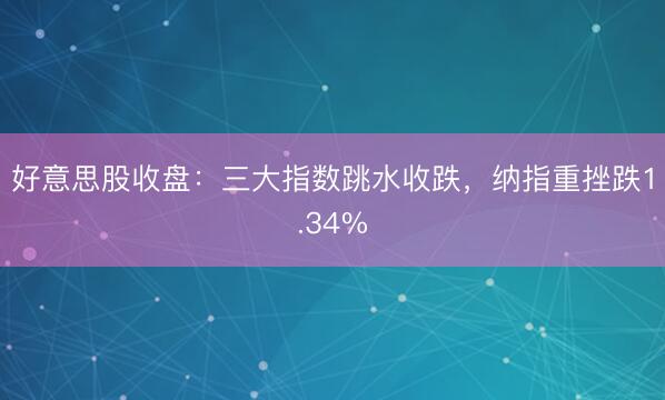 好意思股收盘：三大指数跳水收跌，纳指重挫跌1.34%