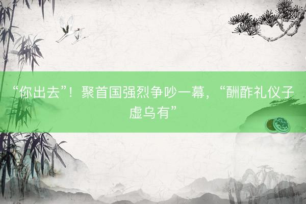 “你出去”！聚首国强烈争吵一幕，“酬酢礼仪子虚乌有”