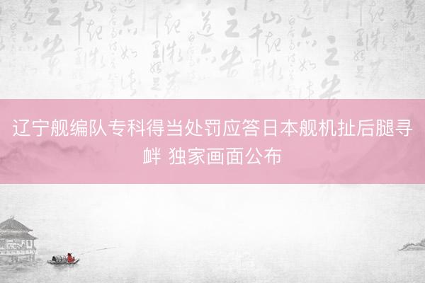 辽宁舰编队专科得当处罚应答日本舰机扯后腿寻衅 独家画面公布