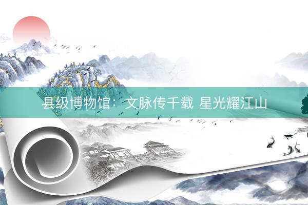 县级博物馆：文脉传千载 星光耀江山